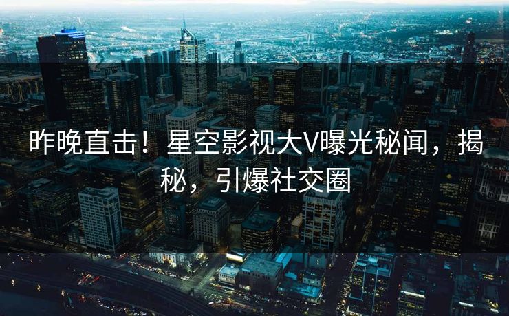 昨晚直击！星空影视大V曝光秘闻，揭秘，引爆社交圈