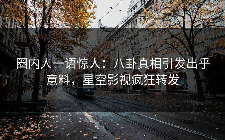 圈内人一语惊人：八卦真相引发出乎意料，星空影视疯狂转发
