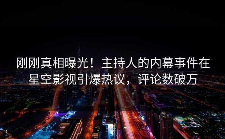 刚刚真相曝光！主持人的内幕事件在星空影视引爆热议，评论数破万