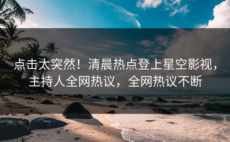 点击太突然！清晨热点登上星空影视，主持人全网热议，全网热议不断