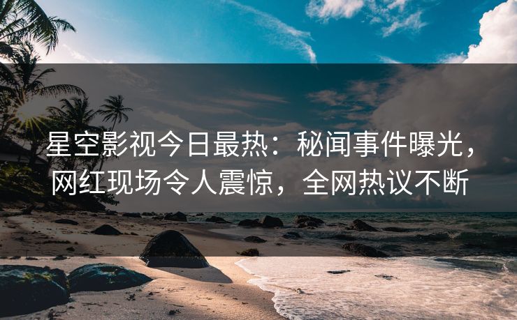 星空影视今日最热：秘闻事件曝光，网红现场令人震惊，全网热议不断