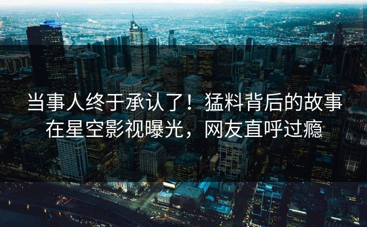 当事人终于承认了！猛料背后的故事在星空影视曝光，网友直呼过瘾