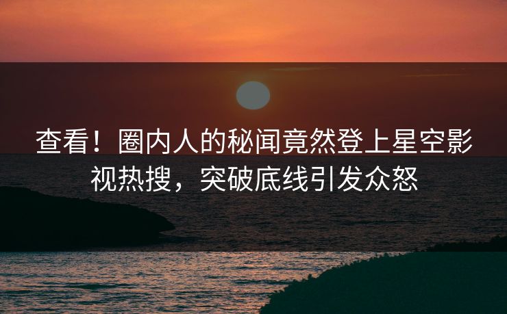 查看！圈内人的秘闻竟然登上星空影视热搜，突破底线引发众怒
