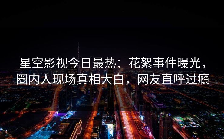 星空影视今日最热：花絮事件曝光，圈内人现场真相大白，网友直呼过瘾