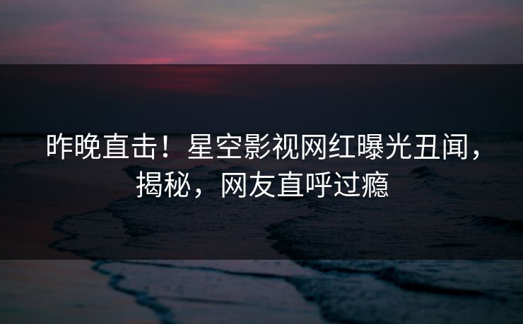昨晚直击！星空影视网红曝光丑闻，揭秘，网友直呼过瘾