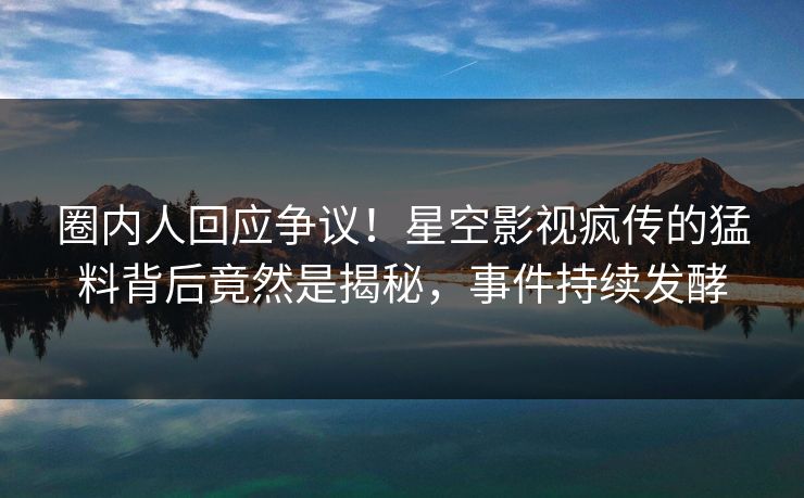 圈内人回应争议！星空影视疯传的猛料背后竟然是揭秘，事件持续发酵