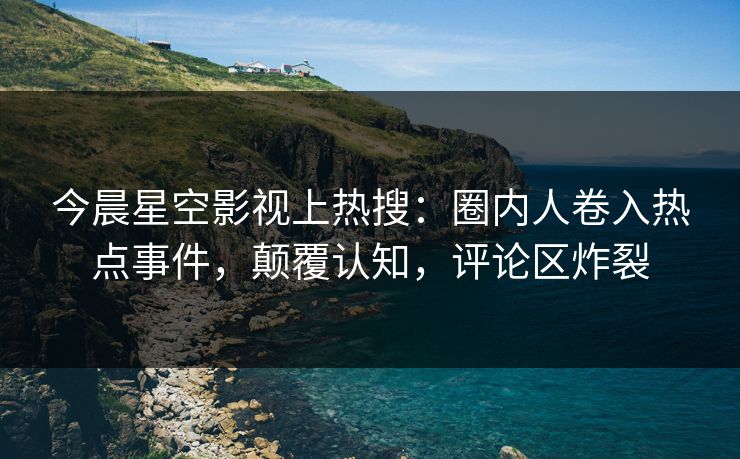 今晨星空影视上热搜：圈内人卷入热点事件，颠覆认知，评论区炸裂
