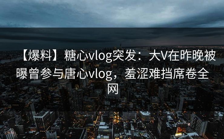 【爆料】糖心vlog突发：大V在昨晚被曝曾参与唐心vlog，羞涩难挡席卷全网