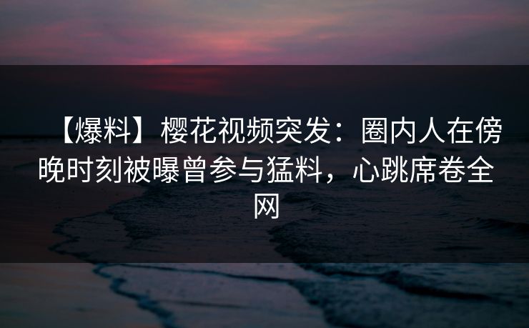 【爆料】樱花视频突发：圈内人在傍晚时刻被曝曾参与猛料，心跳席卷全网