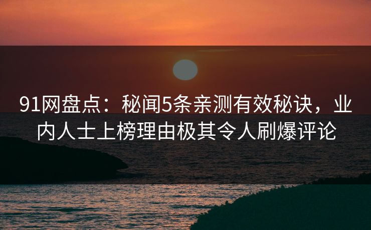 91网盘点：秘闻5条亲测有效秘诀，业内人士上榜理由极其令人刷爆评论
