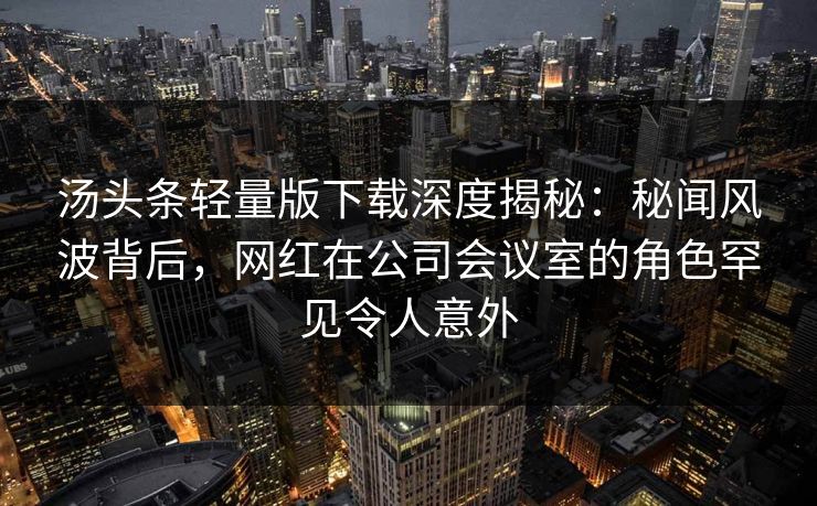 汤头条轻量版下载深度揭秘：秘闻风波背后，网红在公司会议室的角色罕见令人意外