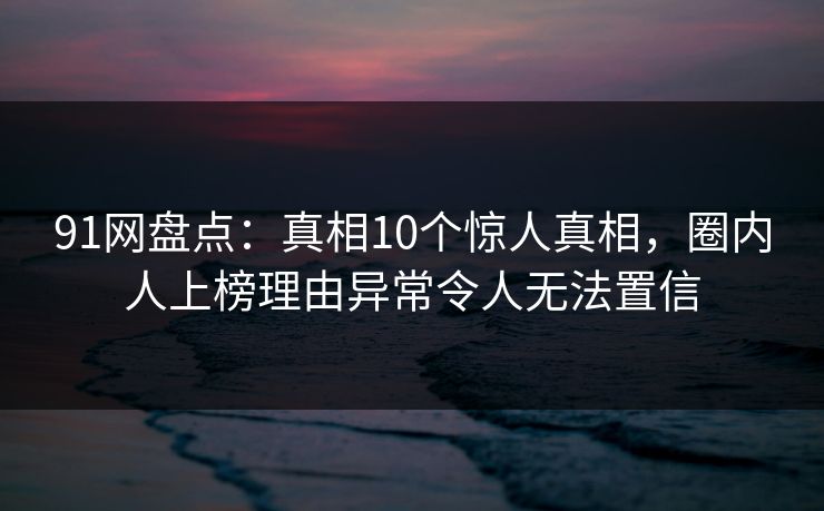 91网盘点：真相10个惊人真相，圈内人上榜理由异常令人无法置信