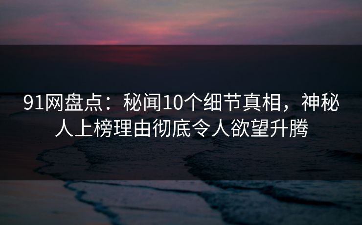 91网盘点：秘闻10个细节真相，神秘人上榜理由彻底令人欲望升腾