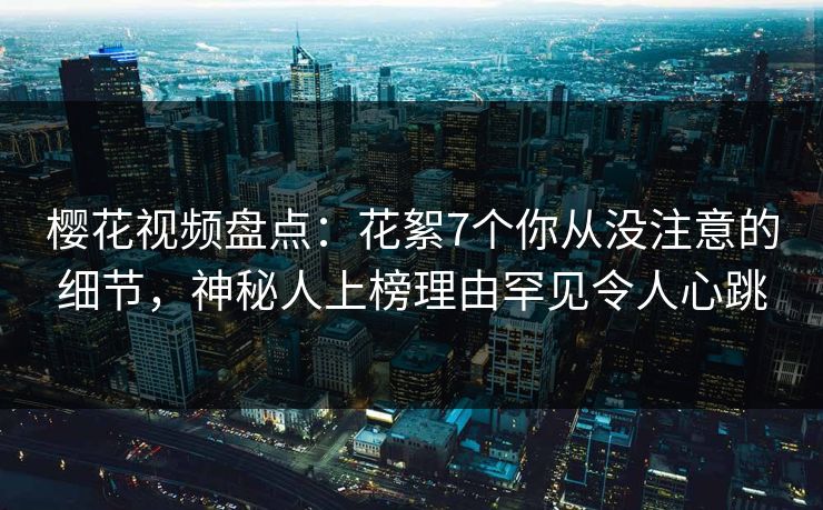 樱花视频盘点：花絮7个你从没注意的细节，神秘人上榜理由罕见令人心跳