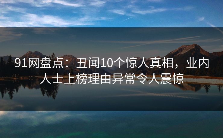 91网盘点：丑闻10个惊人真相，业内人士上榜理由异常令人震惊