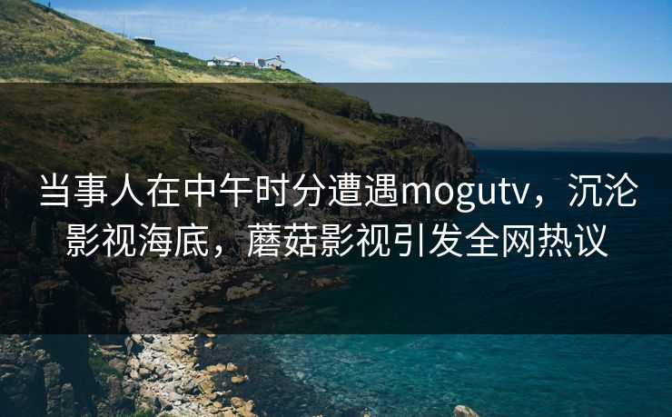 当事人在中午时分遭遇mogutv，沉沦影视海底，蘑菇影视引发全网热议