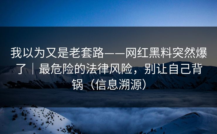 我以为又是老套路——网红黑料突然爆了|最危险的法律风险,别让自己背锅(信息溯源) 我以为又是老套路——网红黑料突然爆了|最危险的法律风险,别让自己背锅(信息溯源)
