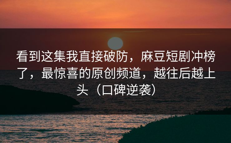 看到这集我直接破防，麻豆短剧冲榜了，最惊喜的原创频道，越往后越上头（口碑逆袭）