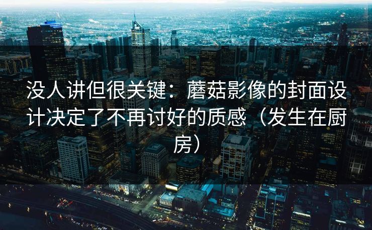 没人讲但很关键：蘑菇影像的封面设计决定了不再讨好的质感（发生在厨房）
