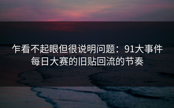 乍看不起眼但很说明问题:91大事件每日大赛的旧贴回流的节奏 乍看不起眼但很说明问题:91大事件每日大赛的旧贴回流的节奏