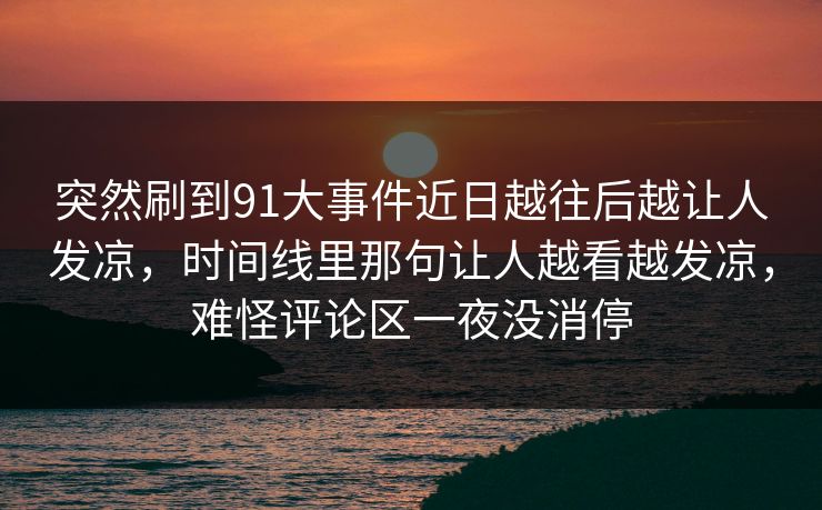 突然刷到91大事件近日越往后越让人发凉,时间线里那句让人越看越发凉,难怪评论区一夜没消停 突然刷到91大事件近日越往后越让人发凉,时间线里那句让人越看越发凉,难怪评论区一夜没消停