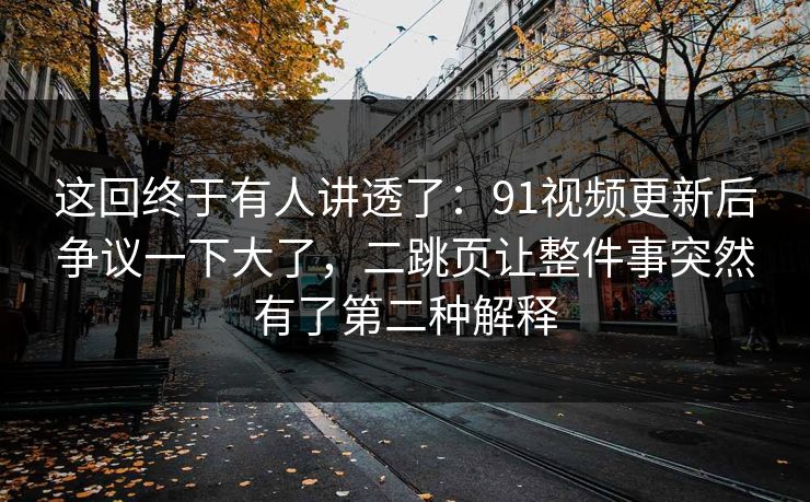 这回终于有人讲透了:91视频更新后争议一下大了,二跳页让整件事突然有了第二种解释 这回终于有人讲透了:91视频更新后争议一下大了,二跳页让整件事突然有了第二种解释