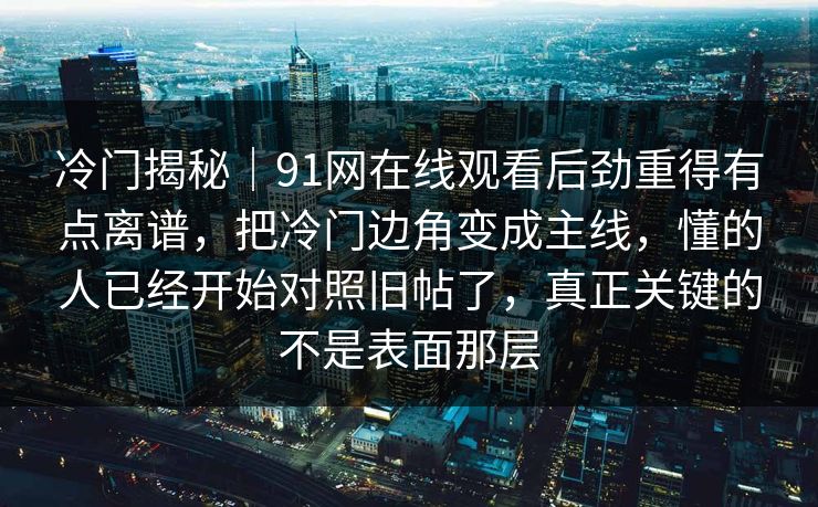 冷门揭秘|91网在线观看后劲重得有点离谱,把冷门边角变成主线,懂的人已经开始对照旧帖了,真正关键的不是表面那层 冷门揭秘|91网在线观看后劲重得有点离谱,把冷门边角变成主线,懂的人已经开始对照旧帖了,真正关键的不是表面那层